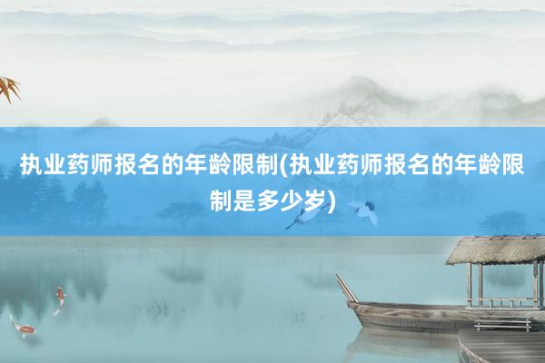 执业药师报名的年龄限制(执业药师报名的年龄限制是多少岁)