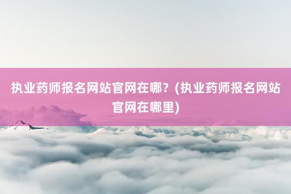 执业药师报名网站官网在哪？(执业药师报名网站官网在哪里)