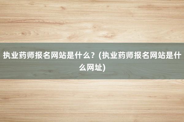 执业药师报名网站是什么？(执业药师报名网站是什么网址)