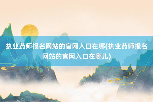 执业药师报名网站的官网入口在哪(执业药师报名网站的官网入口在哪儿)