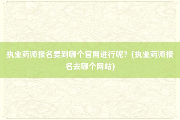 执业药师报名要到哪个官网进行呢？(执业药师报名去哪个网站)