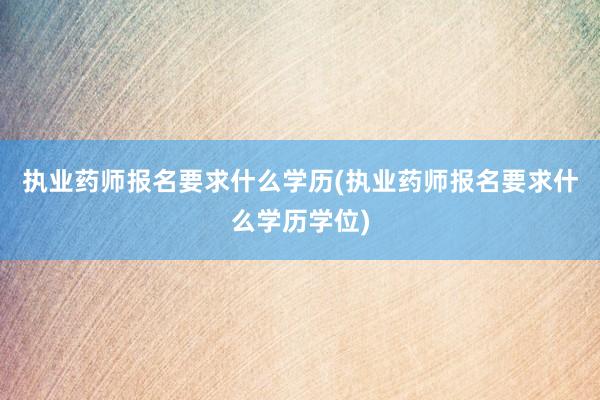 执业药师报名要求什么学历(执业药师报名要求什么学历学位)