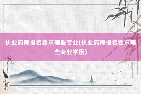 执业药师报名要求哪些专业(执业药师报名要求哪些专业学历)