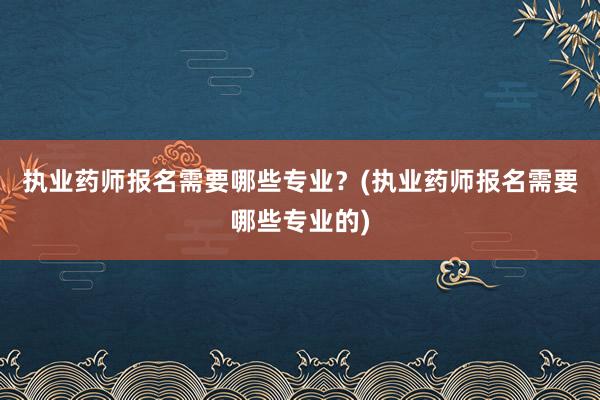执业药师报名需要哪些专业?(执业药师报名需要哪些专业的)