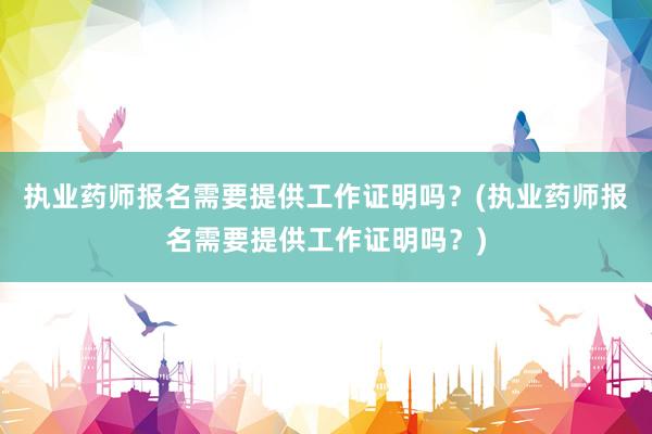执业药师报名需要提供工作证明吗？(执业药师报名需要提供工作证明吗？)