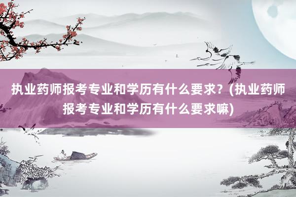 执业药师报考专业和学历有什么要求？(执业药师报考专业和学历有什么要求嘛)