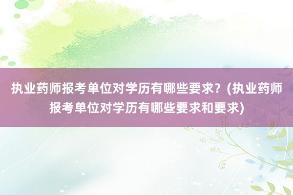 执业药师报考单位对学历有哪些要求？(执业药师报考单位对学历有哪些要求和要求)