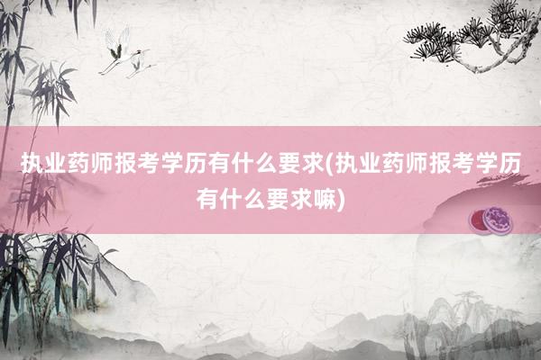 执业药师报考学历有什么要求(执业药师报考