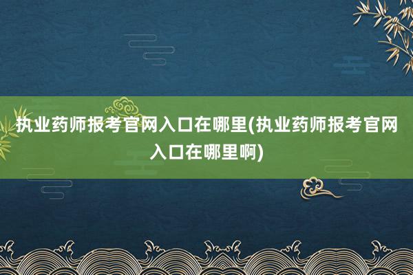 执业药师报考官网入口在哪里(执业药师报考官网入口在哪里啊)