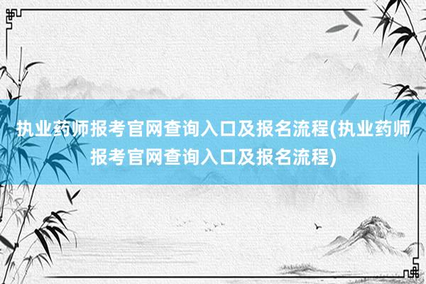 执业药师报考官网查询入口及报名流程(执业药师报考官网查询入口及报名流程)