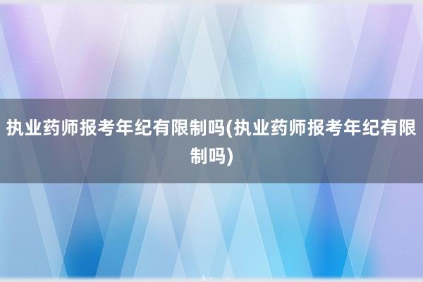 执业药师报考年纪有限制吗(执业药师报考年纪有限制吗)
