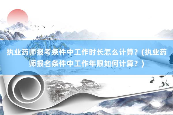 执业药师报考条件中工作时长怎么计算？(执业药师报名条件中工作年限如何计算？)