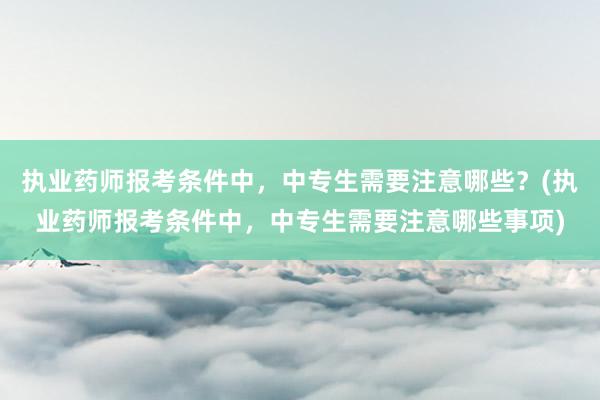 执业药师报考条件中，中专生需要注意哪些？(执业药师报考条件中，中专生需要注意哪些事项)