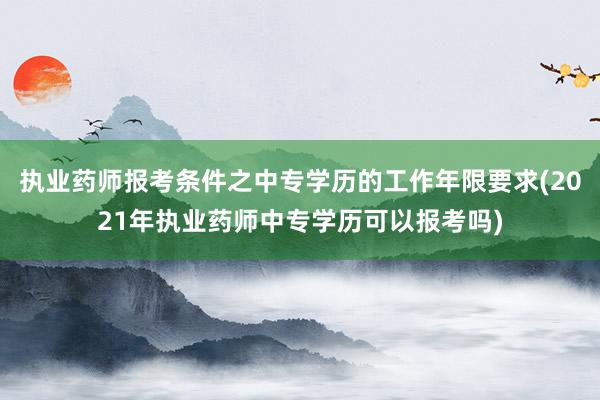 执业药师报考条件之中专学历的工作年限要求(2021年执业药师中专学历可以报考吗)