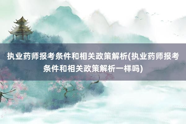 执业药师报考条件和相关政策解析(执业药师报考条件和相关政策解析一样吗)