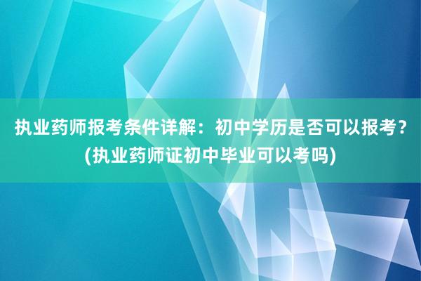 执业药师报考条件详解：初中学历是否可以报考？(执业药师证初中毕业可以考吗)