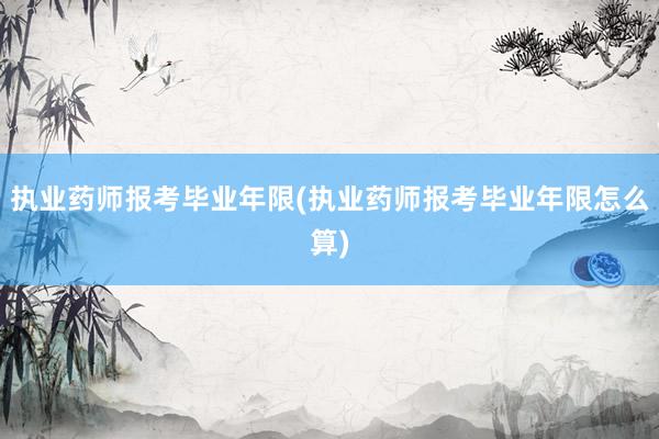 执业药师报考毕业年限(执业药师报考毕业年限怎么算)