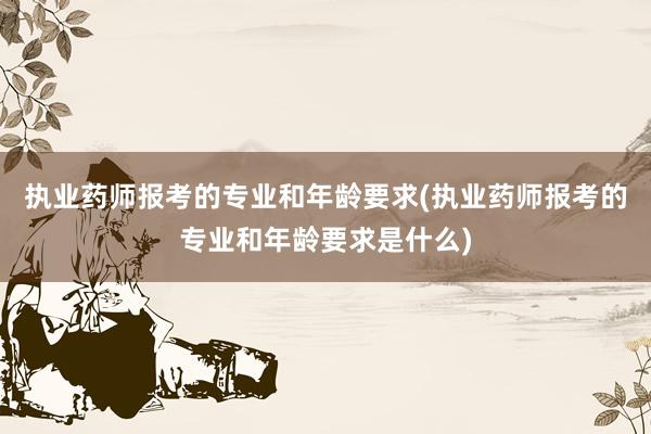 执业药师报考的专业和年龄要求(执业药师报考的专业和年龄要求是什么)