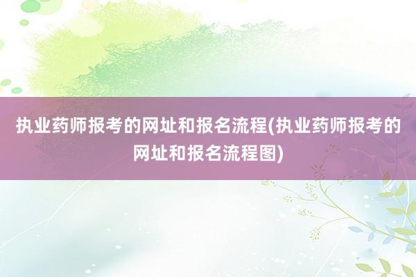 执业药师报考的网址和报名流程(执业药师报考的网址和报名流程图)