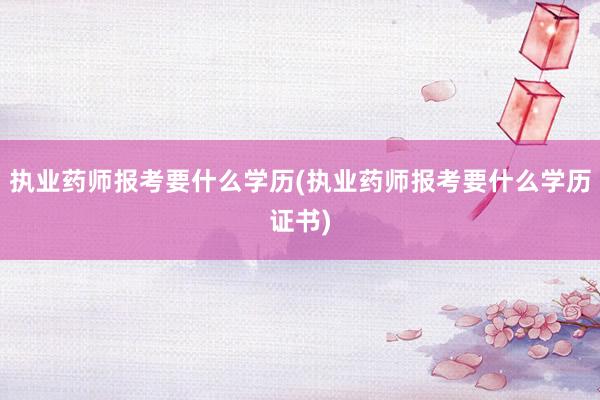 执业药师报考要什么学历(执业药师报考要什么学历证书)