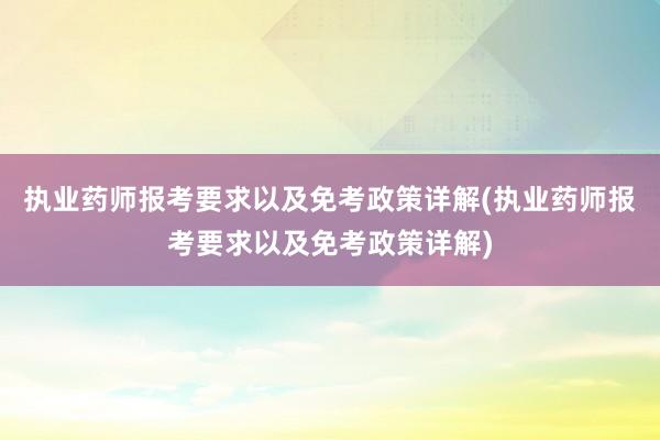执业药师报考要求以及免考政策详解(执业药师报考要求以及免考政策详解)