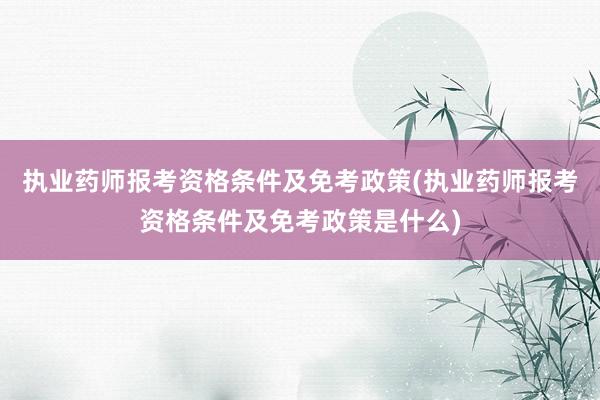 执业药师报考资格条件及免考政策(执业药师报考资格条件及免考政策是什么)