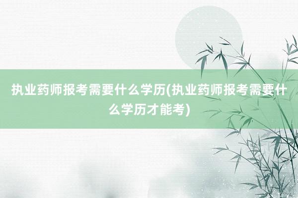 执业药师报考需要什么学历(执业药师报考需要什么学历才能考)