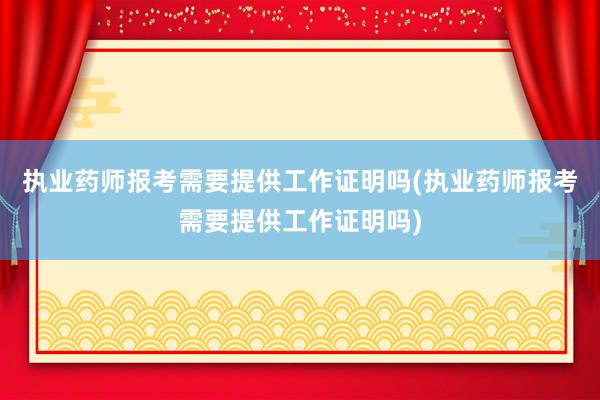 执业药师报考需要提供工作证明吗(执业药师报考需要提供工作证明吗)