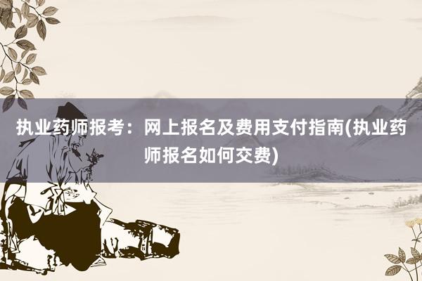 执业药师报考：网上报名及费用支付指南(执业药师报名如何交费)