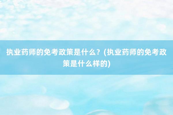 执业药师的免考政策是什么？(执业药师的免考政策是什么样的)