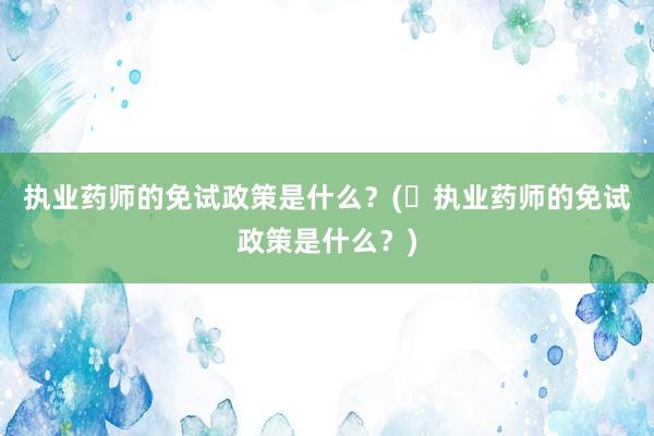 执业药师的免试政策是什么？(​执业药师的免试政策是什么？)