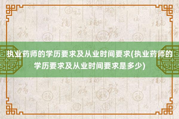 执业药师的学历要求及从业时间要求(执业药师的学历要求及从业时间要求是多少)