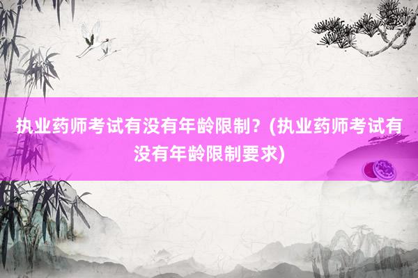 执业药师考试有没有年龄限制？(执业药师考试有没有年龄限制要求)