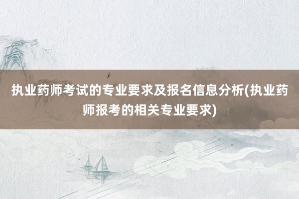 执业药师考试的专业要求及报名信息分析(执业药师报考的相关专业要求)