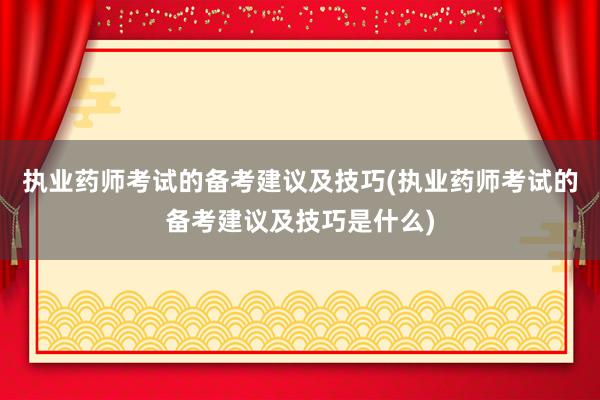 执业药师考试的备考建议及技巧(执业药师考试的备考建议及技巧是什么)