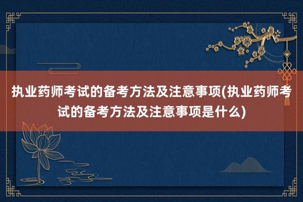 执业药师考试的备考方法及注意事项(执业药师考试的备考方法及注意事项是什么)