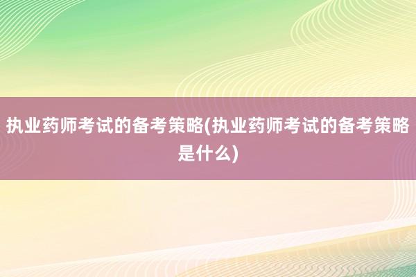 执业药师考试的备考策略(执业药师考试的备考策略是什么)