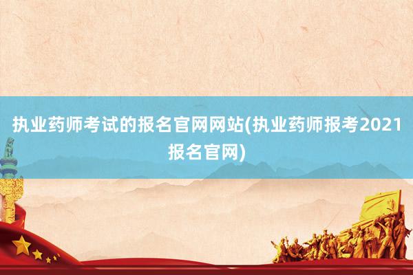 执业药师考试的报名官网网站(执业药师报考