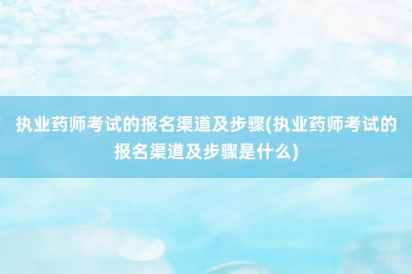 执业药师考试的报名渠道及步骤(执业药师考试的报名渠道及步骤是什么)