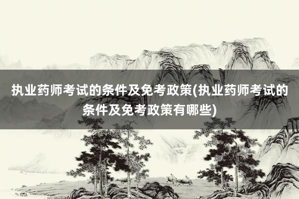 执业药师考试的条件及免考政策(执业药师考试的条件及免考政策有哪些)