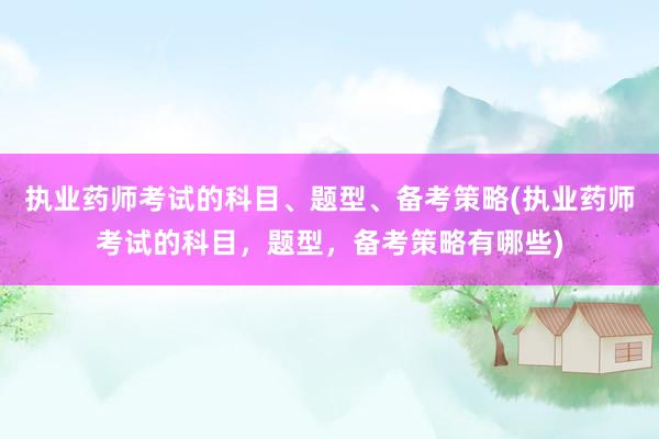 执业药师考试的科目、题型、备考策略(执业药师考试的科目，题型，备考策略有哪些)