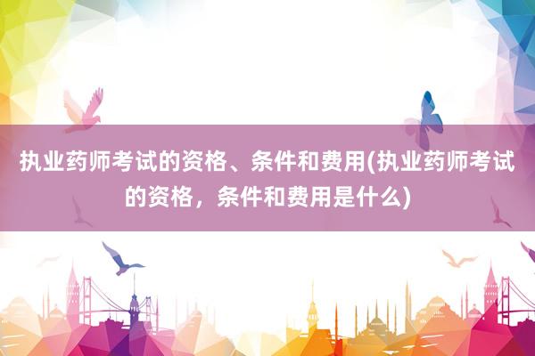 执业药师考试的资格、条件和费用(执业药师考试的资格，条件和费用是什么)