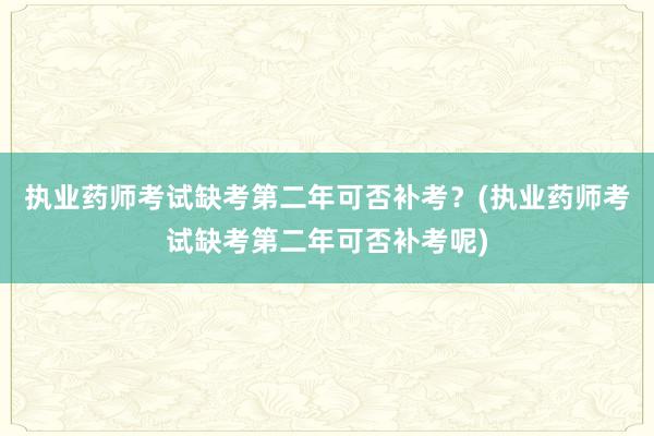 执业药师考试缺考第二年可否补考？(执业药师考试缺考第二年可否补考呢)