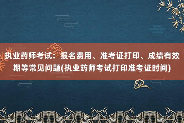 执业药师考试：报名费用、准考证打印、成绩有效期等常见问题(执业药师考试打印准考证时间)