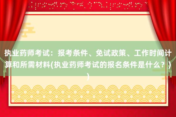 执业药师考试：报考条件、免试政策、工作时间计算和所需材料(执业药师考试的报名条件是什么？)