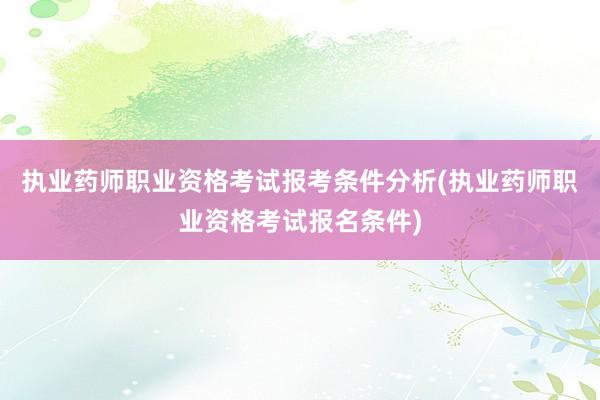 执业药师职业资格考试报考条件分析(执业药师职业资格考试报名条件)