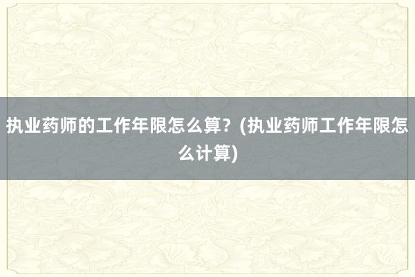 执业药师的工作年限怎么算？(执业药师工作年限怎么计算)