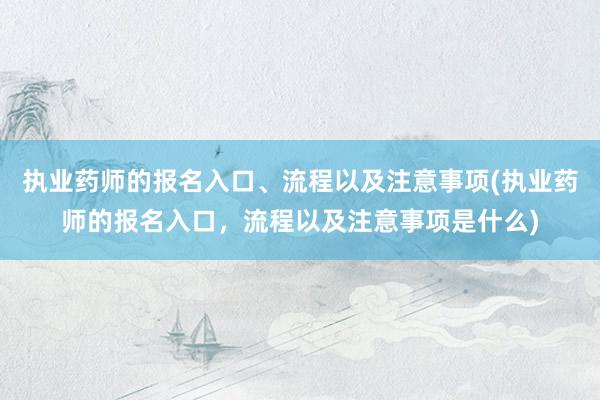 执业药师的报名入口、流程以及注意事项(执业药师的报名入口，流程以及注意事项是什么)