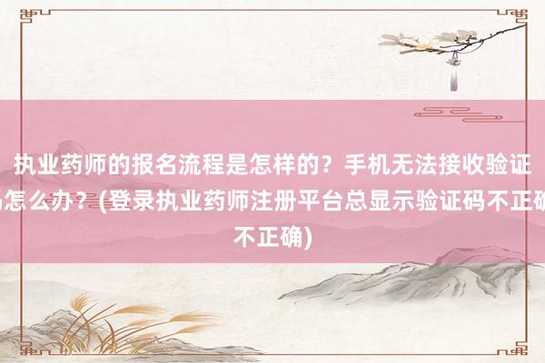 执业药师的报名流程是怎样的？手机无法接收验证码怎么办？(登录执业药师注册平台总显示验证码不正确)