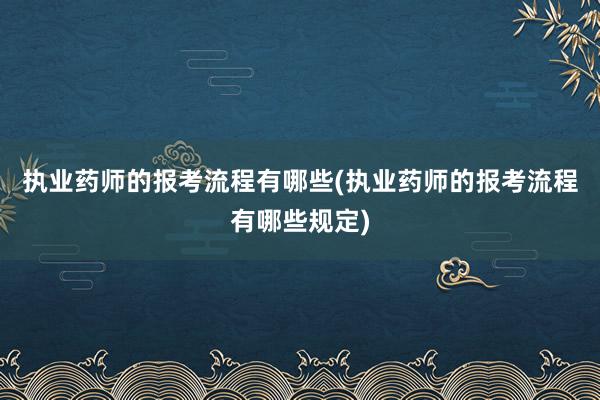执业药师的报考流程有哪些(执业药师的报考流程有哪些规定)